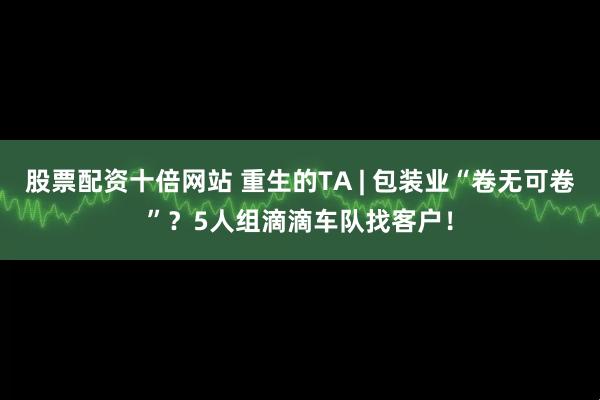 股票配资十倍网站 重生的TA | 包装业“卷无可卷”？5人组滴滴车队找客户！