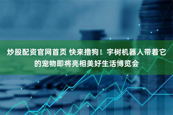 炒股配资官网首页 快来撸狗！宇树机器人带着它的宠物即将亮相美好生活博览会
