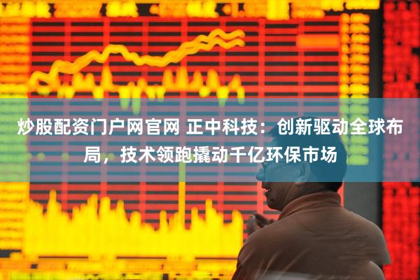 炒股配资门户网官网 正中科技：创新驱动全球布局，技术领跑撬动千亿环保市场