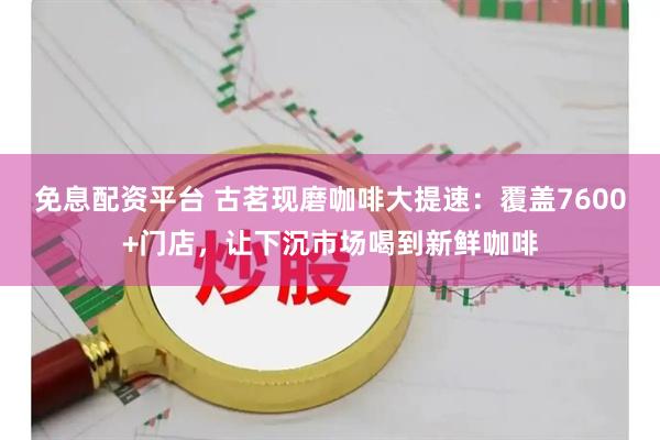 免息配资平台 古茗现磨咖啡大提速：覆盖7600+门店，让下沉市场喝到新鲜咖啡