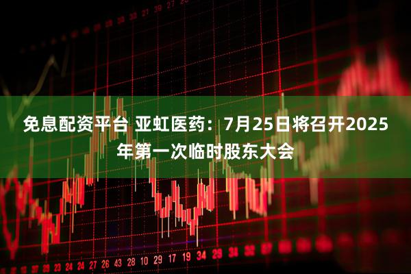 免息配资平台 亚虹医药：7月25日将召开2025年第一次临时股东大会