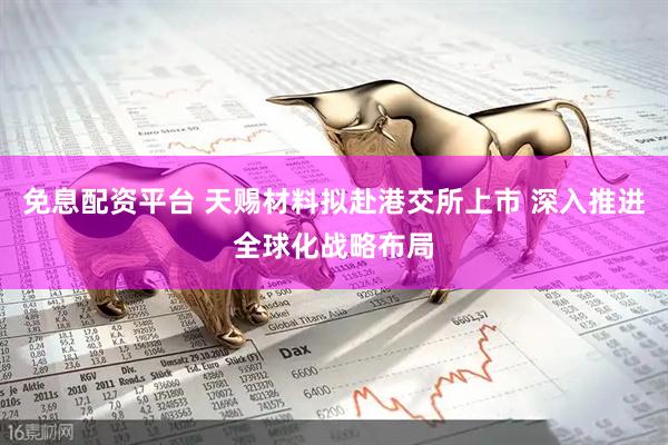 免息配资平台 天赐材料拟赴港交所上市 深入推进全球化战略布局