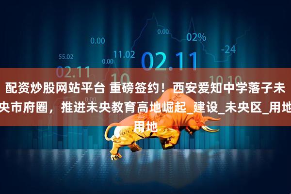 配资炒股网站平台 重磅签约！西安爱知中学落子未央市府圈，推进未央教育高地崛起_建设_未央区_用地