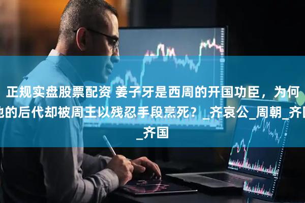 正规实盘股票配资 姜子牙是西周的开国功臣，为何他的后代却被周王以残忍手段烹死？_齐哀公_周朝_齐国