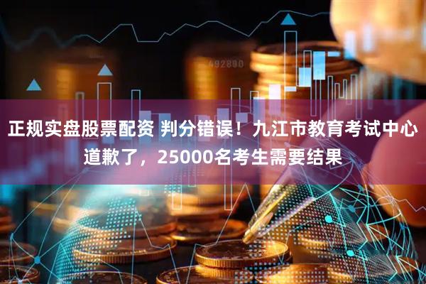 正规实盘股票配资 判分错误！九江市教育考试中心道歉了，25000名考生需要结果