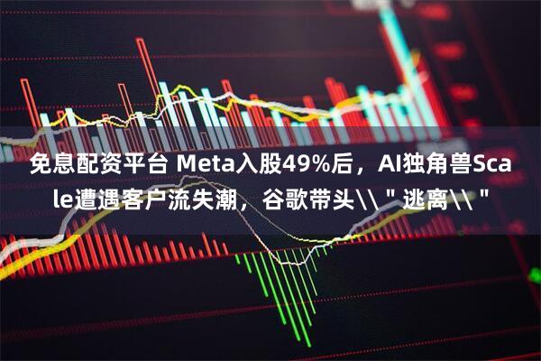 免息配资平台 Meta入股49%后，AI独角兽Scale遭遇客户流失潮，谷歌带头\＂逃离\＂