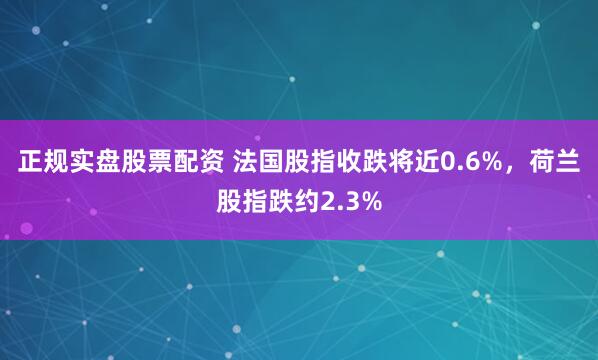 正规实盘股票配资 法国股指收跌将近0.6%，荷兰股指跌约2.3%