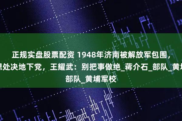 正规实盘股票配资 1948年济南被解放军包围，部下想处决地下党，王耀武：别把事做绝_蒋介石_部队_黄埔军校
