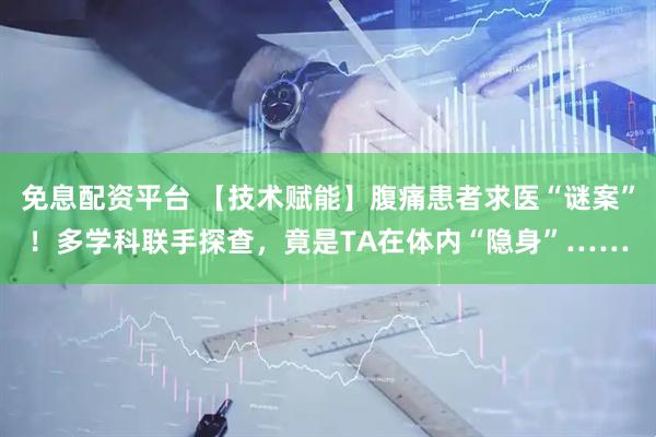 免息配资平台 【技术赋能】腹痛患者求医“谜案”！多学科联手探查，竟是TA在体内“隐身”……