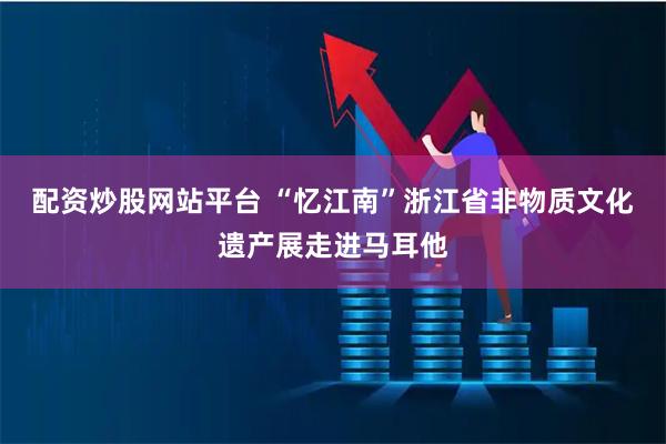 配资炒股网站平台 “忆江南”浙江省非物质文化遗产展走进马耳他