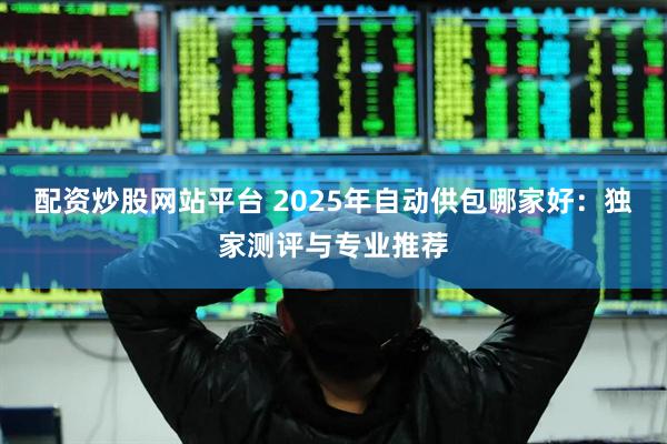 配资炒股网站平台 2025年自动供包哪家好：独家测评与专业推荐