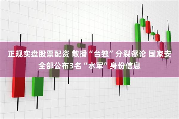 正规实盘股票配资 散播“台独”分裂谬论 国家安全部公布3名“水军”身份信息