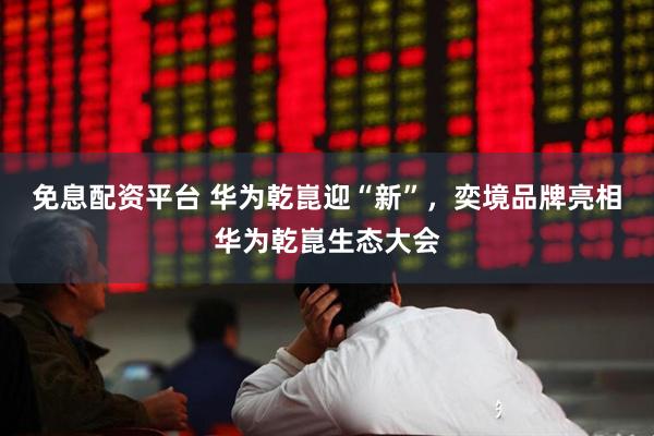 免息配资平台 华为乾崑迎“新”,奕境品牌亮相华为乾崑生态大会