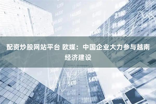 配资炒股网站平台 欧媒：中国企业大力参与越南经济建设