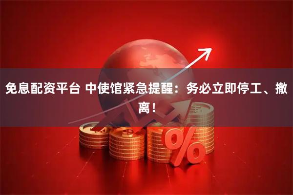 免息配资平台 中使馆紧急提醒：务必立即停工、撤离！