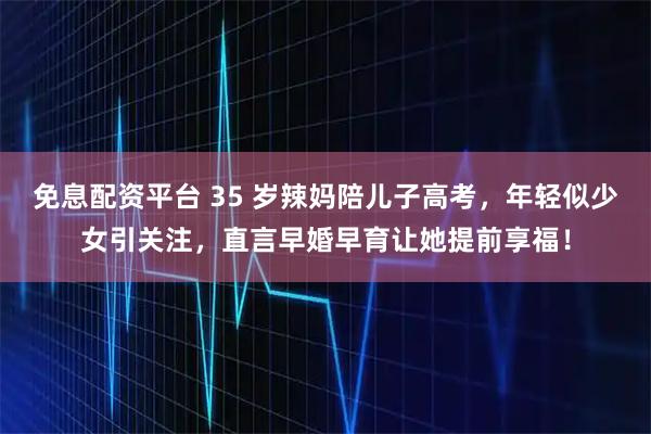 免息配资平台 35 岁辣妈陪儿子高考,年轻似少女引关注,直言早婚早育让她提前享福!