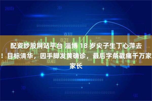 配资炒股网站平台 淄博 18 岁尖子生丁心萍去世!目标清华,因手脚发黄确诊,最后字条戳痛千万家长